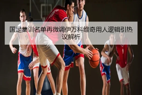 国足集训名单再微调伊万科维奇用人逻辑引热议解析