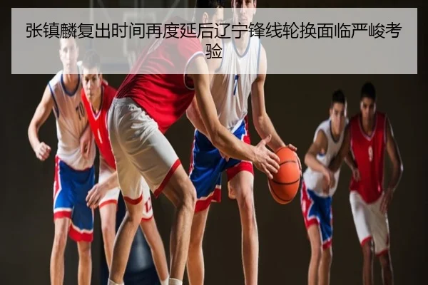 张镇麟复出时间再度延后辽宁锋线轮换面临严峻考验