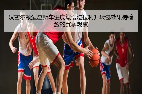 汉密尔顿适应新车进度缓慢法拉利升级包效果待检验的赛季观察